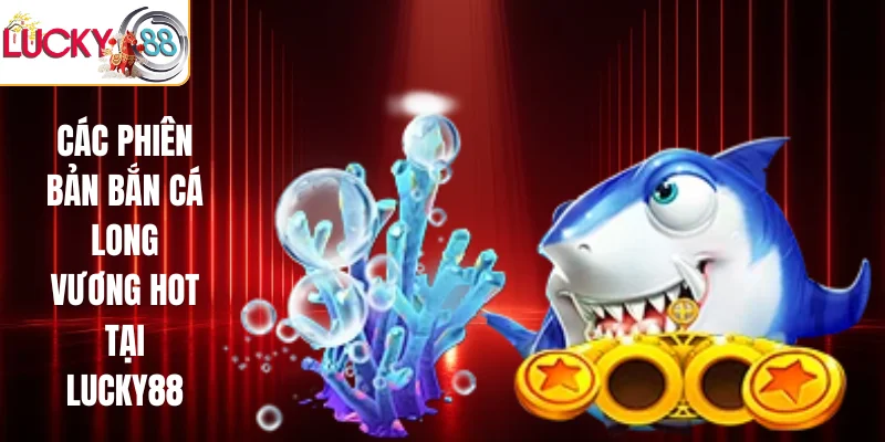 Các phiên bản bắn cá long vương hot tại LUCKY88